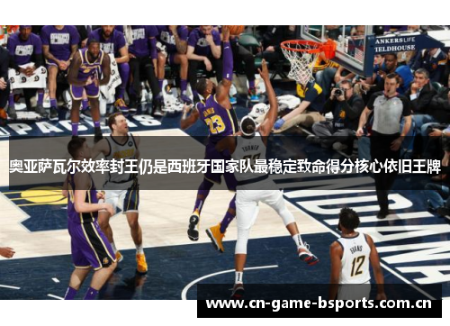 奥亚萨瓦尔效率封王仍是西班牙国家队最稳定致命得分核心依旧王牌