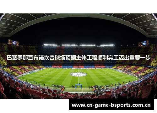 巴塞罗那宣布诺坎普球场顶棚主体工程顺利完工迈出重要一步